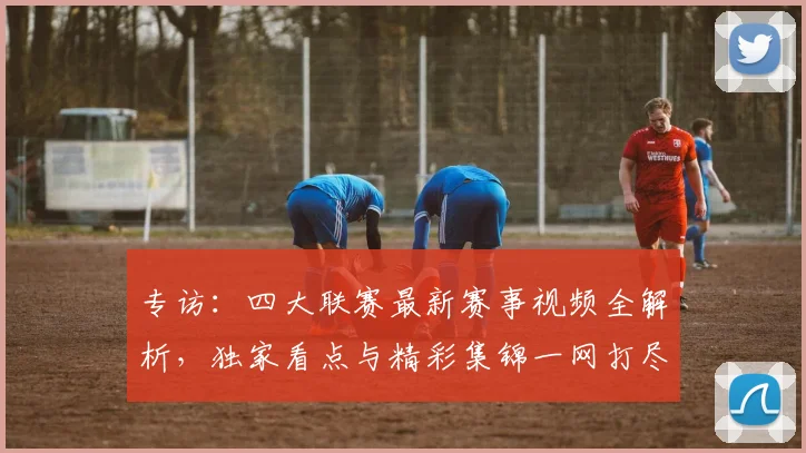 专访：四大联赛最新赛事视频全解析，独家看点与精彩集锦一网打尽