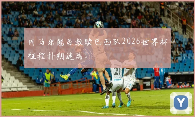 内马尔能否救赎巴西队2026世界杯征程扑朔迷离！