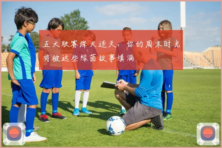 五大联赛烽火连天，你的周末时光将被这些绿茵故事填满