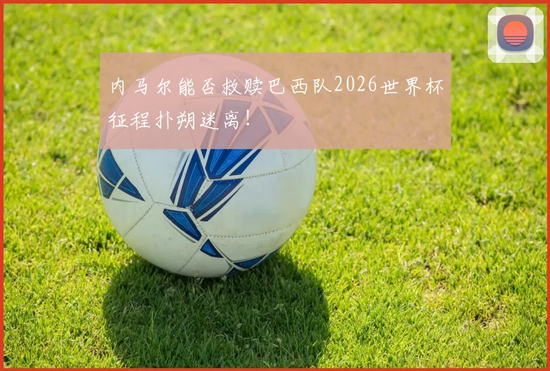 内马尔能否救赎巴西队2026世界杯征程扑朔迷离！