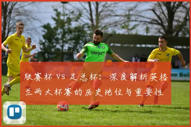联赛杯 vs 足总杯:深度解析英格兰两大杯赛的历史地位与重要性