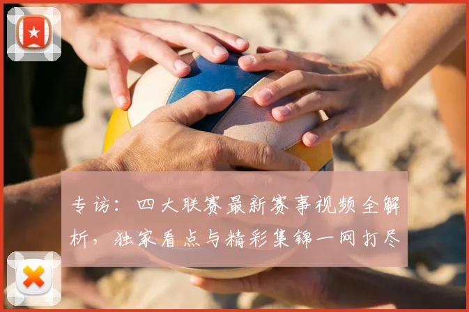 专访：四大联赛最新赛事视频全解析，独家看点与精彩集锦一网打尽