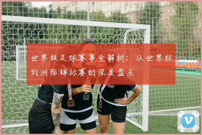 世界级足球赛事全解析:从世界杯到洲际锦标赛的深度盘点