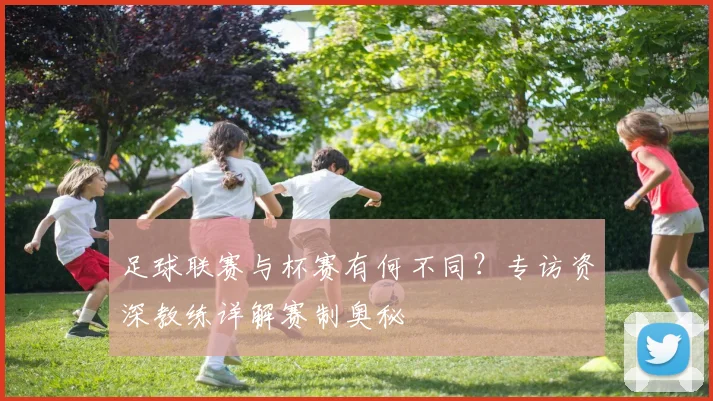 足球联赛与杯赛有何不同？专访资深教练详解赛制奥秘