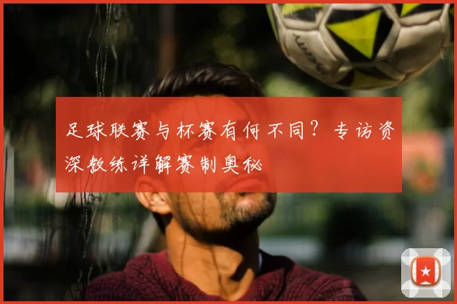 足球联赛与杯赛有何不同？专访资深教练详解赛制奥秘